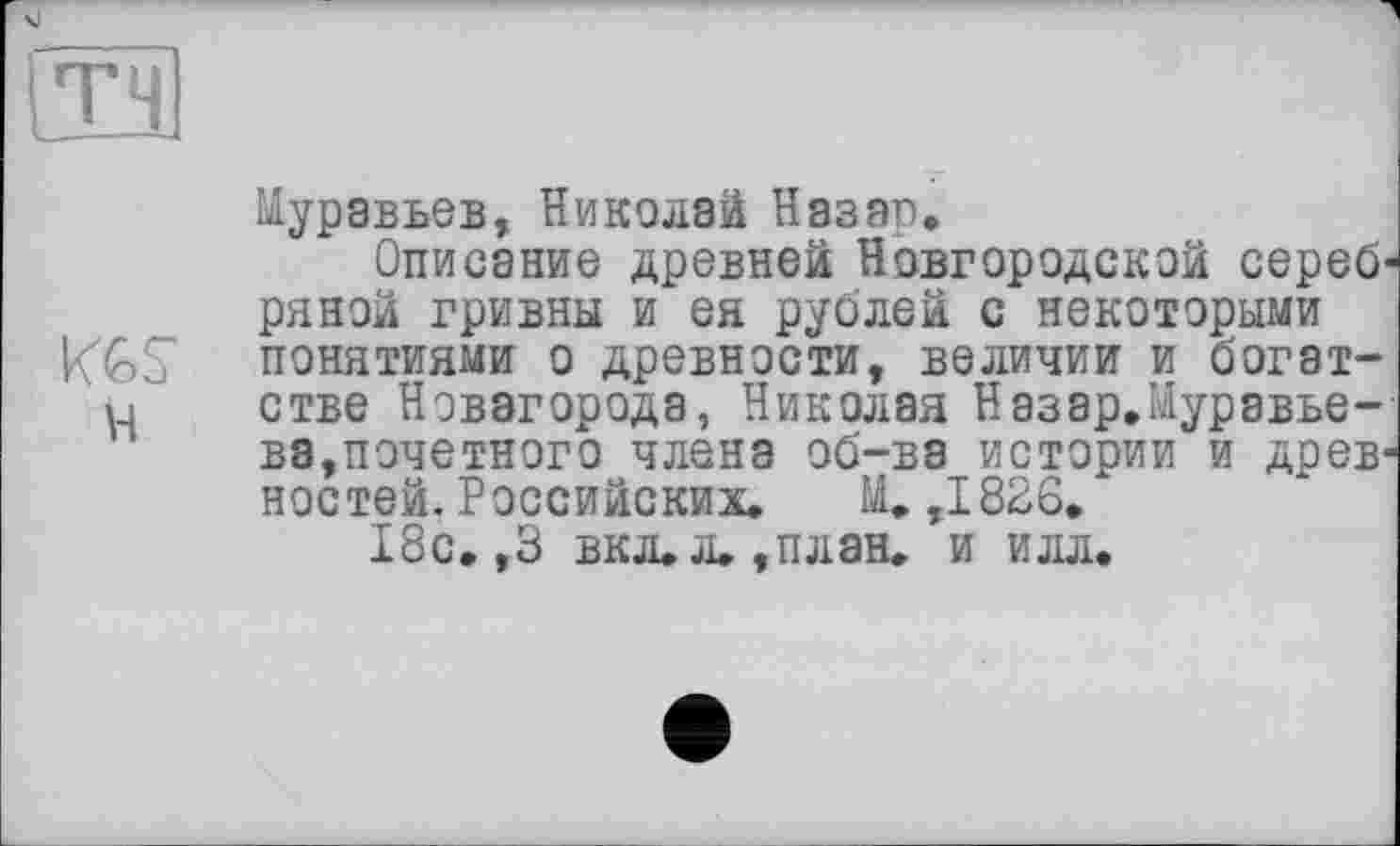 ﻿тч
Муравьев, Николай Назар,
Описание древней Новгородской серебряной гривны и ея рублей с некоторыми KGS понятиями о древности, величии и богат-u стве Нэвагорода, Николая Назар.Муравьева,почетного члена об-ва истории и древностей. Российских. М. ,1826.
18с. ,3 вкл.л.,план. и илл.